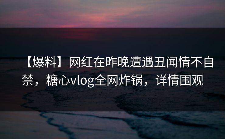 【爆料】网红在昨晚遭遇丑闻情不自禁，糖心vlog全网炸锅，详情围观