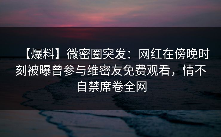 【爆料】微密圈突发：网红在傍晚时刻被曝曾参与维密友免费观看，情不自禁席卷全网