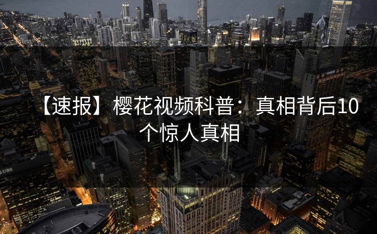 【速报】樱花视频科普：真相背后10个惊人真相