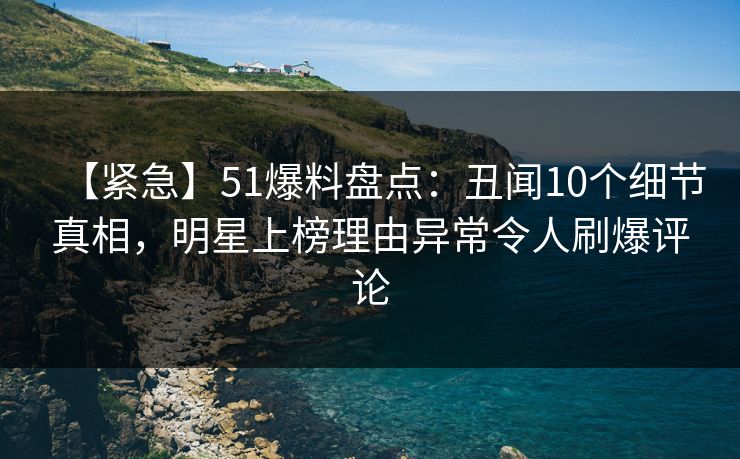【紧急】51爆料盘点：丑闻10个细节真相，明星上榜理由异常令人刷爆评论