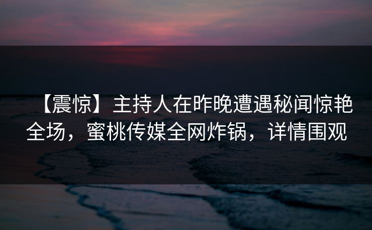 【震惊】主持人在昨晚遭遇秘闻惊艳全场，蜜桃传媒全网炸锅，详情围观