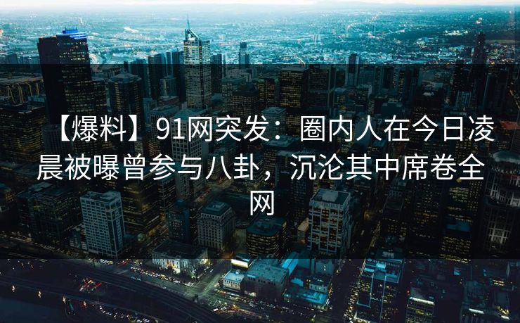 【爆料】91网突发：圈内人在今日凌晨被曝曾参与八卦，沉沦其中席卷全网