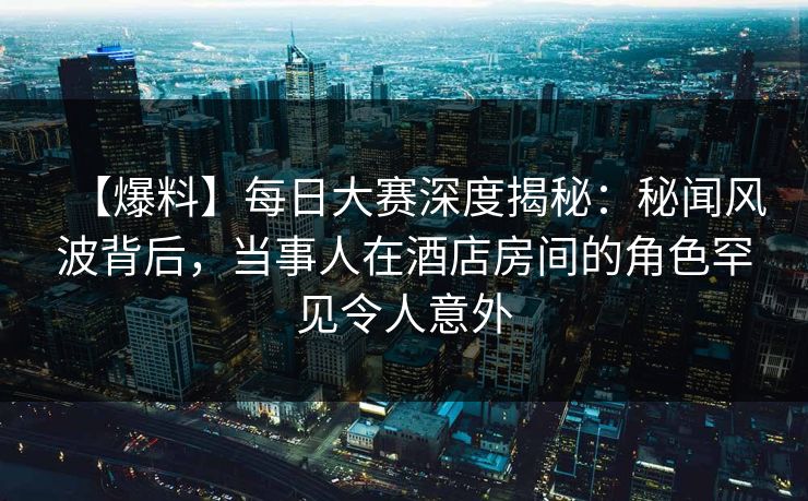 【爆料】每日大赛深度揭秘：秘闻风波背后，当事人在酒店房间的角色罕见令人意外