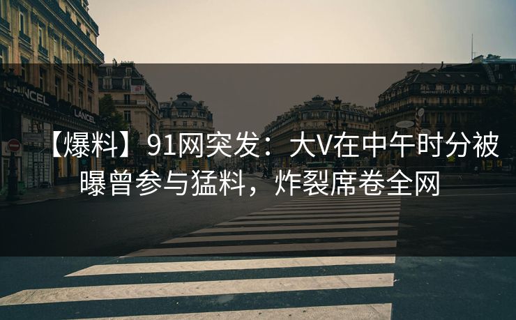 【爆料】91网突发：大V在中午时分被曝曾参与猛料，炸裂席卷全网