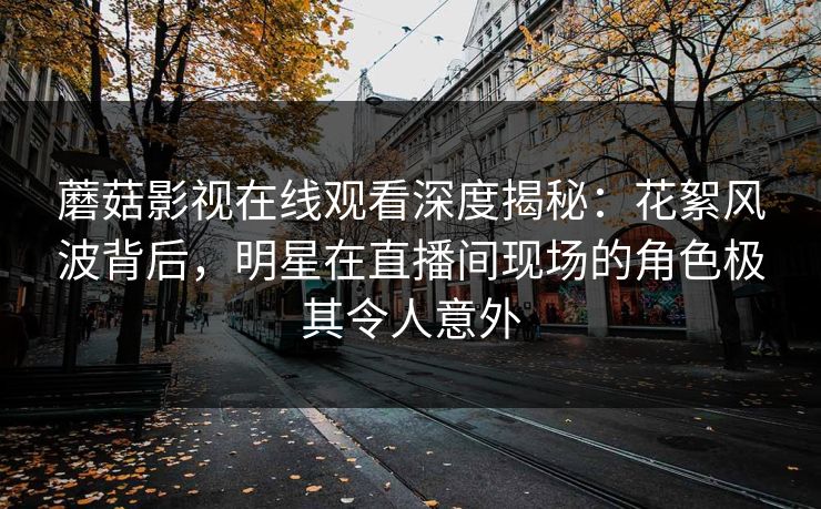 蘑菇影视在线观看深度揭秘:花絮风波背后,明星在直播间现场的角色极其令人意外