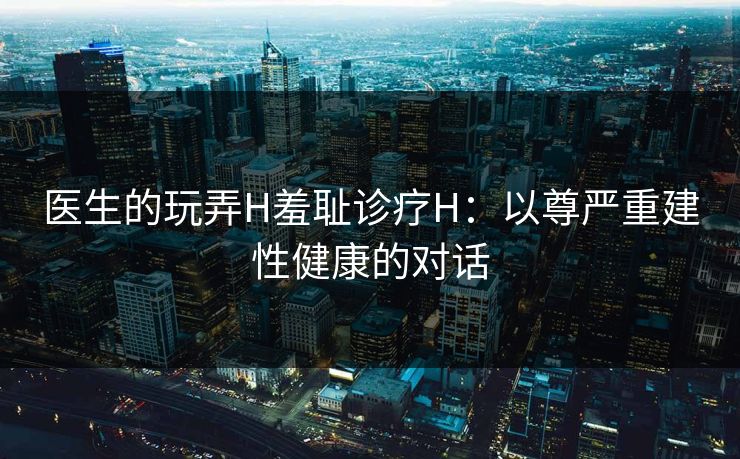 医生的玩弄H羞耻诊疗H:以尊严重建性健康的对话