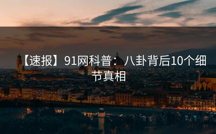 【速报】91网科普:八卦背后10个细节真相