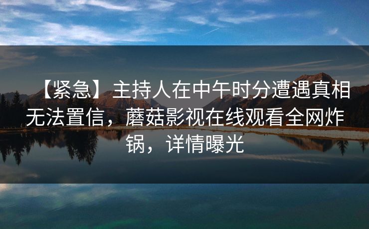【紧急】主持人在中午时分遭遇真相无法置信,蘑菇影视在线观看全网炸锅,详情曝光