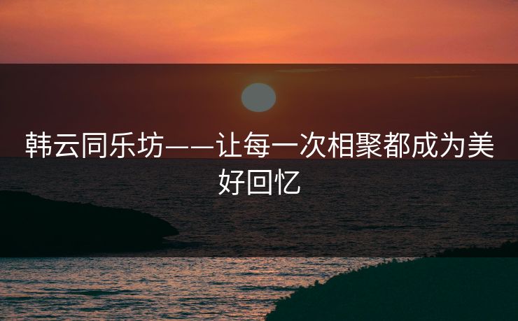韩云同乐坊——让每一次相聚都成为美好回忆