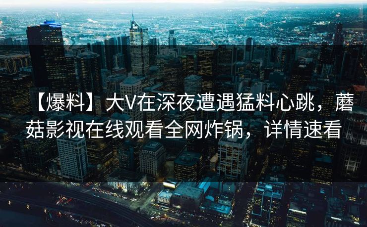 【爆料】大V在深夜遭遇猛料心跳，蘑菇影视在线观看全网炸锅，详情速看
