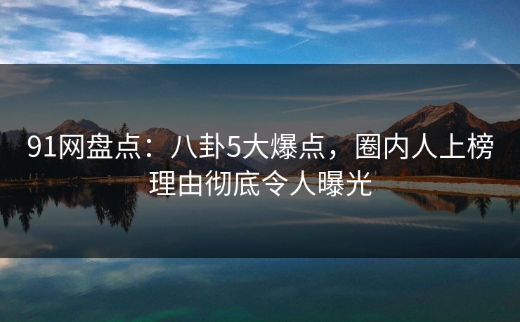 91网盘点：八卦5大爆点，圈内人上榜理由彻底令人曝光