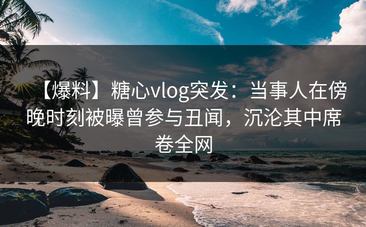 【爆料】糖心vlog突发：当事人在傍晚时刻被曝曾参与丑闻，沉沦其中席卷全网