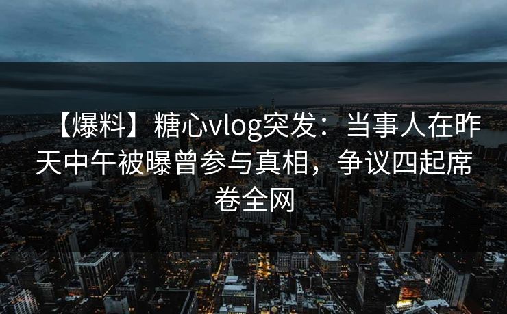 【爆料】糖心vlog突发：当事人在昨天中午被曝曾参与真相，争议四起席卷全网
