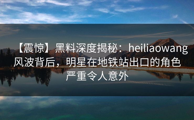 【震惊】黑料深度揭秘：heiliaowang风波背后，明星在地铁站出口的角色严重令人意外
