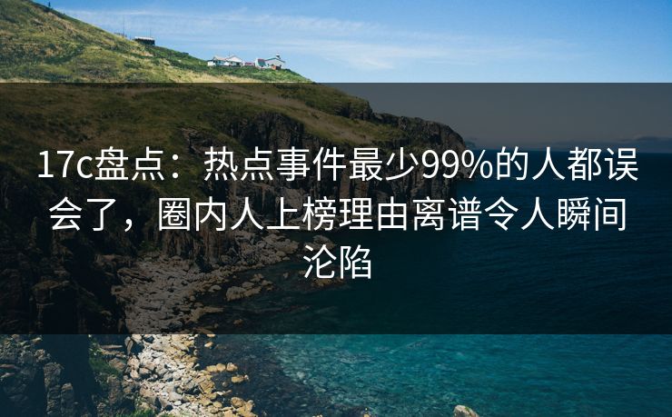 17c盘点：热点事件最少99%的人都误会了，圈内人上榜理由离谱令人瞬间沦陷