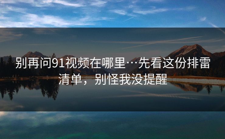 别再问91视频在哪里…先看这份排雷清单，别怪我没提醒
