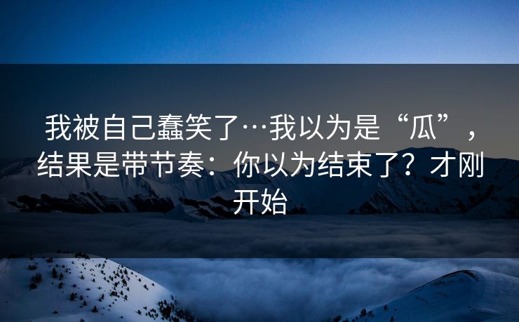 我被自己蠢笑了…我以为是“瓜”，结果是带节奏：你以为结束了？才刚开始