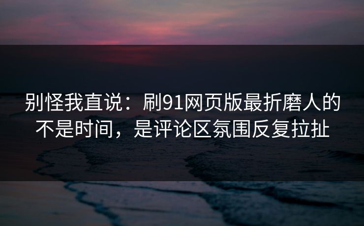 别怪我直说：刷91网页版最折磨人的不是时间，是评论区氛围反复拉扯