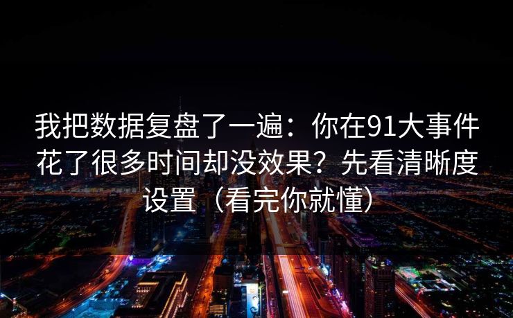 我把数据复盘了一遍:你在91大事件花了很多时间却没效果?先看清晰度设置(看完你就懂) 我把数据复盘了一遍:你在91大事件花了很多时间却没效果?先看清晰度设置(看完你就懂)