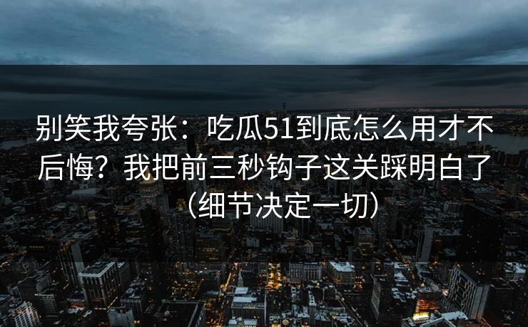 别笑我夸张：吃瓜51到底怎么用才不后悔？我把前三秒钩子这关踩明白了（细节决定一切）