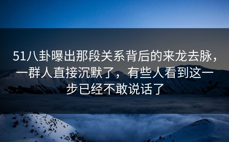 51八卦曝出那段关系背后的来龙去脉，一群人直接沉默了，有些人看到这一步已经不敢说话了